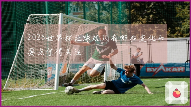2026世界杯让球规则有哪些变化和要点值得关注