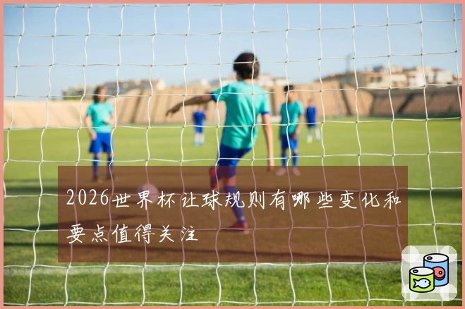 2026世界杯让球规则有哪些变化和要点值得关注